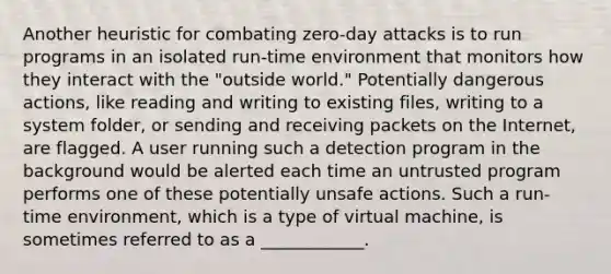 Another heuristic for combating zero-day attacks is to run programs in an isolated run-time environment that monitors how they interact with the "outside world." Potentially dangerous actions, like reading and writing to existing files, writing to a system folder, or sending and receiving packets on the Internet, are flagged. A user running such a detection program in the background would be alerted each time an untrusted program performs one of these potentially unsafe actions. Such a run-time environment, which is a type of virtual machine, is sometimes referred to as a ____________.