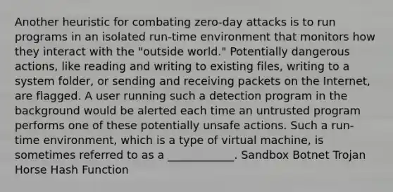 Another heuristic for combating zero-day attacks is to run programs in an isolated run-time environment that monitors how they interact with the "outside world." Potentially dangerous actions, like reading and writing to existing files, writing to a system folder, or sending and receiving packets on the Internet, are flagged. A user running such a detection program in the background would be alerted each time an untrusted program performs one of these potentially unsafe actions. Such a run-time environment, which is a type of virtual machine, is sometimes referred to as a ____________. Sandbox Botnet Trojan Horse Hash Function