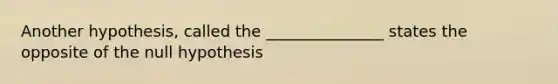 Another hypothesis, called the _______________ states the opposite of the null hypothesis