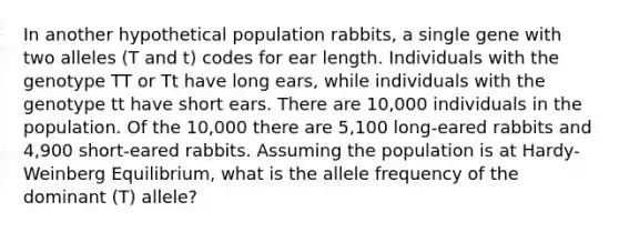 In another hypothetical population rabbits, a single gene with two alleles (T and t) codes for ear length. Individuals with the genotype TT or Tt have long ears, while individuals with the genotype tt have short ears. There are 10,000 individuals in the population. Of the 10,000 there are 5,100 long-eared rabbits and 4,900 short-eared rabbits. Assuming the population is at Hardy-Weinberg Equilibrium, what is the allele frequency of the dominant (T) allele?