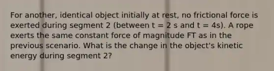 For another, identical object initially at rest, no frictional force is exerted during segment 2 (between t = 2 s and t = 4s). A rope exerts the same constant force of magnitude FT as in the previous scenario. What is the change in the object's kinetic energy during segment 2?