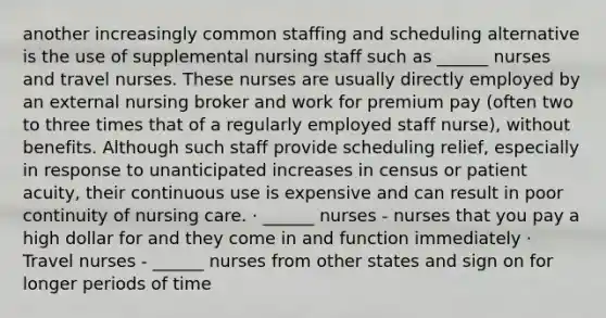 another increasingly common staffing and scheduling alternative is the use of supplemental nursing staff such as ______ nurses and travel nurses. These nurses are usually directly employed by an external nursing broker and work for premium pay (often two to three times that of a regularly employed staff nurse), without benefits. Although such staff provide scheduling relief, especially in response to unanticipated increases in census or patient acuity, their continuous use is expensive and can result in poor continuity of nursing care. · ______ nurses - nurses that you pay a high dollar for and they come in and function immediately · Travel nurses - ______ nurses from other states and sign on for longer periods of time