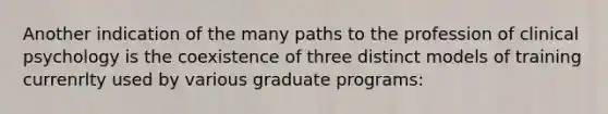 Another indication of the many paths to the profession of clinical psychology is the coexistence of three distinct models of training currenrlty used by various graduate programs: