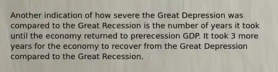 Another indication of how severe the Great Depression was compared to the Great Recession is the number of years it took until the economy returned to prerecession GDP. It took 3 more years for the economy to recover from the Great Depression compared to the Great Recession.