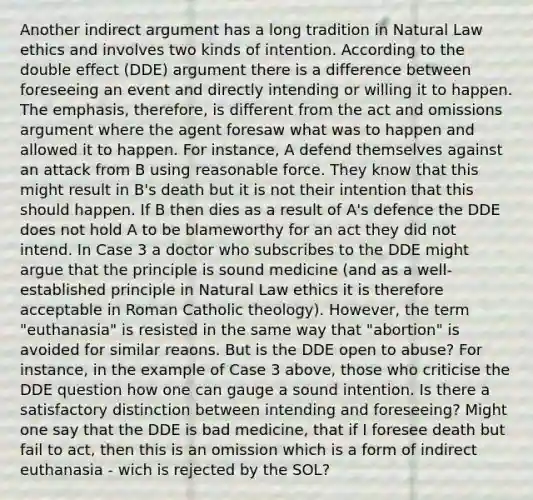 Another indirect argument has a long tradition in Natural Law ethics and involves two kinds of intention. According to the double effect (DDE) argument there is a difference between foreseeing an event and directly intending or willing it to happen. The emphasis, therefore, is different from the act and omissions argument where the agent foresaw what was to happen and allowed it to happen. For instance, A defend themselves against an attack from B using reasonable force. They know that this might result in B's death but it is not their intention that this should happen. If B then dies as a result of A's defence the DDE does not hold A to be blameworthy for an act they did not intend. In Case 3 a doctor who subscribes to the DDE might argue that the principle is sound medicine (and as a well-established principle in Natural Law ethics it is therefore acceptable in Roman Catholic theology). However, the term "euthanasia" is resisted in the same way that "abortion" is avoided for similar reaons. But is the DDE open to abuse? For instance, in the example of Case 3 above, those who criticise the DDE question how one can gauge a sound intention. Is there a satisfactory distinction between intending and foreseeing? Might one say that the DDE is bad medicine, that if I foresee death but fail to act, then this is an omission which is a form of indirect euthanasia - wich is rejected by the SOL?