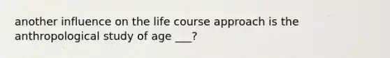 another influence on the life course approach is the anthropological study of age ___?