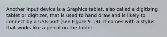 Another input device is a Graphics tablet, also called a digitizing tablet or digitizer, that is used to hand draw and is likely to connect by a USB port (see Figure 9-19). It comes with a stylus that works like a pencil on the tablet.