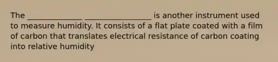 The ______________ _________________ is another instrument used to measure humidity. It consists of a flat plate coated with a film of carbon that translates electrical resistance of carbon coating into relative humidity