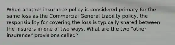 When another insurance policy is considered primary for the same loss as the Commercial General Liability policy, the responsibility for covering the loss is typically shared between the insurers in one of two ways. What are the two "other insurance" provisions called?