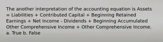 The another interpretation of the accounting equation is Assets = Liabilities + Contributed Capital + Beginning Retained Earnings + Net Income - Dividends + Beginning Accumulated Other Comprehensive Income + Other Comprehensive Income. a. True b. False