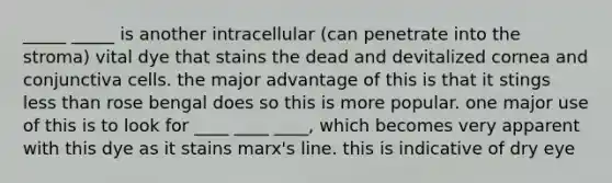 _____ _____ is another intracellular (can penetrate into the stroma) vital dye that stains the dead and devitalized cornea and conjunctiva cells. the major advantage of this is that it stings less than rose bengal does so this is more popular. one major use of this is to look for ____ ____ ____, which becomes very apparent with this dye as it stains marx's line. this is indicative of dry eye