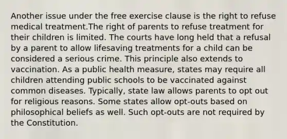 Another issue under the free exercise clause is the right to refuse medical treatment.The right of parents to refuse treatment for their children is limited. The courts have long held that a refusal by a parent to allow lifesaving treatments for a child can be considered a serious crime. This principle also extends to vaccination. As a public health measure, states may require all children attending public schools to be vaccinated against common diseases. Typically, state law allows parents to opt out for religious reasons. Some states allow opt-outs based on philosophical beliefs as well. Such opt-outs are not required by the Constitution.