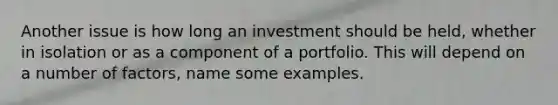 Another issue is how long an investment should be held, whether in isolation or as a component of a portfolio. This will depend on a number of factors, name some examples.