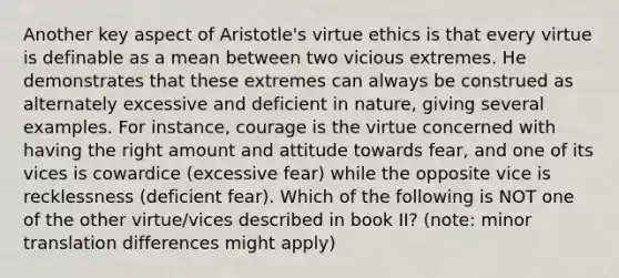 Another key aspect of Aristotle's virtue ethics is that every virtue is definable as a mean between two vicious extremes. He demonstrates that these extremes can always be construed as alternately excessive and deficient in nature, giving several examples. For instance, courage is the virtue concerned with having the right amount and attitude towards fear, and one of its vices is cowardice (excessive fear) while the opposite vice is recklessness (deficient fear). Which of the following is NOT one of the other virtue/vices described in book II? (note: minor translation differences might apply)