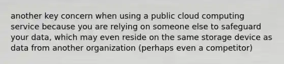 another key concern when using a public cloud computing service because you are relying on someone else to safeguard your data, which may even reside on the same storage device as data from another organization (perhaps even a competitor)