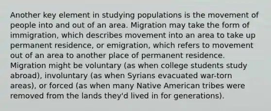 Another key element in studying populations is the movement of people into and out of an area. Migration may take the form of immigration, which describes movement into an area to take up permanent residence, or emigration, which refers to movement out of an area to another place of permanent residence. Migration might be voluntary (as when college students study abroad), involuntary (as when Syrians evacuated war-torn areas), or forced (as when many Native American tribes were removed from the lands they'd lived in for generations).