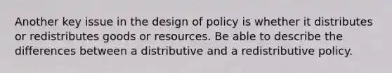 Another key issue in the design of policy is whether it distributes or redistributes goods or resources. Be able to describe the differences between a distributive and a redistributive policy.