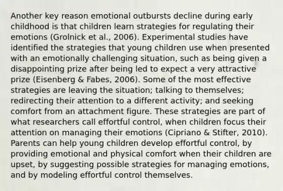 Another key reason emotional outbursts decline during early childhood is that children learn strategies for regulating their emotions (Grolnick et al., 2006). Experimental studies have identified the strategies that young children use when presented with an emotionally challenging situation, such as being given a disappointing prize after being led to expect a very attractive prize (Eisenberg & Fabes, 2006). Some of the most effective strategies are leaving the situation; talking to themselves; redirecting their attention to a different activity; and seeking comfort from an attachment figure. These strategies are part of what researchers call effortful control, when children focus their attention on managing their emotions (Cipriano & Stifter, 2010). Parents can help young children develop effortful control, by providing emotional and physical comfort when their children are upset, by suggesting possible strategies for managing emotions, and by modeling effortful control themselves.