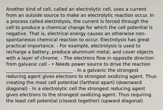 Another kind of cell, called an electrolytic cell, uses a current from an outside source to make an electrolytic reaction occur. In a process called electrolysis, the current is forced through the cell to produce a chemical change for which the cell potential is negative. That is, electrical energy causes an otherwise non-spontaneous chemical reaction to occur. Electrolysis has great practical importance. - For example, electrolysis is used to recharge a battery, produce aluminum metal, and cover objects with a layer of chrome. - The electrons flow in opposite direction from galvanic cell - • Needs power source to drive the reaction _____________________________ - In a galvanic the strongest reducing agent gives electrons to strongest oxidizing agent. Thus creating the most cell potential (farthest apart) (downward diagonal) - In a electrolytic cell the strongest reducing agent gives electrons to the strongest oxidizing agent. Thus requiring the least cell potential (closest together) (upward diagonal)