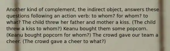 Another kind of complement, the indirect object, answers these questions following an action verb: to whom? for whom? to what? The child threw her father and mother a kiss. (The child threw a kiss to whom?) Keanu bought them some popcorn. (Keanu bought popcorn for whom?) The crowd gave our team a cheer. (The crowd gave a cheer to what?)