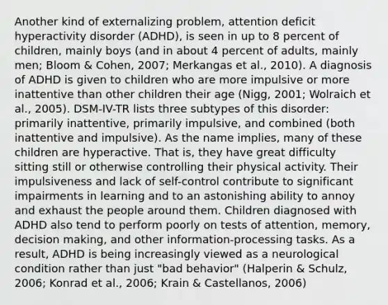 Another kind of externalizing problem, attention deficit hyperactivity disorder (ADHD), is seen in up to 8 percent of children, mainly boys (and in about 4 percent of adults, mainly men; Bloom & Cohen, 2007; Merkangas et al., 2010). A diagnosis of ADHD is given to children who are more impulsive or more inattentive than other children their age (Nigg, 2001; Wolraich et al., 2005). DSM-IV-TR lists three subtypes of this disorder: primarily inattentive, primarily impulsive, and combined (both inattentive and impulsive). As the name implies, many of these children are hyperactive. That is, they have great difficulty sitting still or otherwise controlling their physical activity. Their impulsiveness and lack of self-control contribute to significant impairments in learning and to an astonishing ability to annoy and exhaust the people around them. Children diagnosed with ADHD also tend to perform poorly on tests of attention, memory, decision making, and other information-processing tasks. As a result, ADHD is being increasingly viewed as a neurological condition rather than just "bad behavior" (Halperin & Schulz, 2006; Konrad et al., 2006; Krain & Castellanos, 2006)