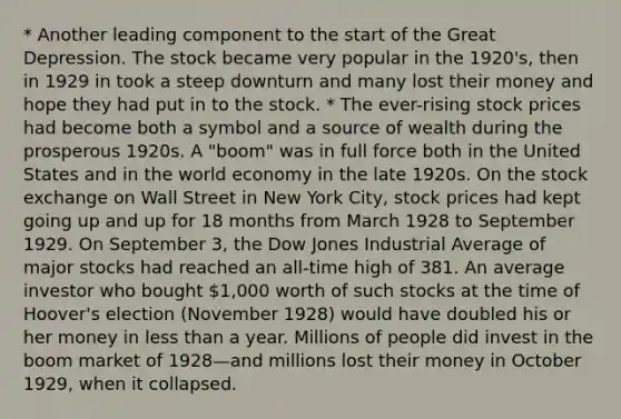 * Another leading component to the start of the Great Depression. The stock became very popular in the 1920's, then in 1929 in took a steep downturn and many lost their money and hope they had put in to the stock. * The ever-rising stock prices had become both a symbol and a source of wealth during the prosperous 1920s. A "boom" was in full force both in the United States and in the world economy in the late 1920s. On the stock exchange on Wall Street in New York City, stock prices had kept going up and up for 18 months from March 1928 to September 1929. On September 3, the Dow Jones Industrial Average of major stocks had reached an all-time high of 381. An average investor who bought 1,000 worth of such stocks at the time of Hoover's election (November 1928) would have doubled his or her money in less than a year. Millions of people did invest in the boom market of 1928—and millions lost their money in October 1929, when it collapsed.