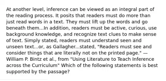 At another level, inference can be viewed as an integral part of the reading process. It posits that readers must do more than just read words in a text. They must lift up the words and go beneath them...In addition, readers must be active, curious, use background knowledge, and recognize text clues to make sense of text. Simply stated, readers must understand seen and unseen text...or, as Gallagher...stated, "Readers must see and consider things that are literally not on the printed page." —William P. Bintz et al., from "Using Literature to Teach Inference across the Curriculum" Which of the following statements is best supported by the passage?