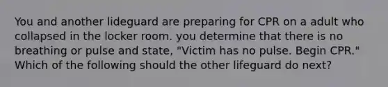 You and another lideguard are preparing for CPR on a adult who collapsed in the locker room. you determine that there is no breathing or pulse and state, "Victim has no pulse. Begin CPR." Which of the following should the other lifeguard do next?