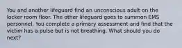 You and another lifeguard find an unconscious adult on the locker room floor. The other lifeguard goes to summon EMS personnel. You complete a primary assessment and find that the victim has a pulse but is not breathing. What should you do next?