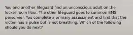 You and another lifeguard find an unconscious adult on the locker room floor. The other lifeguard goes to summon EMS personnel. You complete a primary assessment and find that the victim has a pulse but is not breathing. Which of the following should you do next?