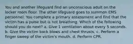 You and another lifeguard find an unconscious adult on the locker room floor. The other lifeguard goes to summon EMS personnel. You complete a primary assessment and find that the victim has a pulse but is not breathing. Which of the following should you do next? a. Give 1 ventilation about every 5 seconds. b. Give the victim back blows and chest thrusts. c. Perform a finger sweep of the victim's mouth. d. Perform CPR.