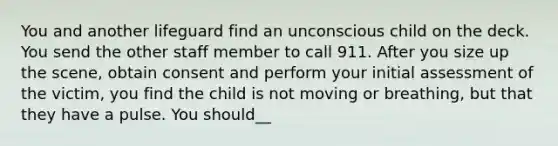 You and another lifeguard find an unconscious child on the deck. You send the other staff member to call 911. After you size up the scene, obtain consent and perform your initial assessment of the victim, you find the child is not moving or breathing, but that they have a pulse. You should__