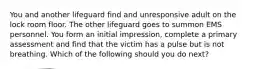 You and another lifeguard find and unresponsive adult on the lock room floor. The other lifeguard goes to summon EMS personnel. You form an initial impression, complete a primary assessment and find that the victim has a pulse but is not breathing. Which of the following should you do next?