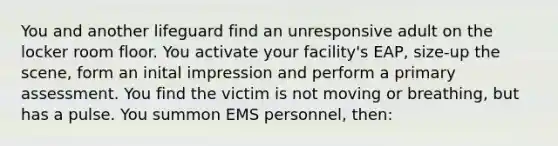 You and another lifeguard find an unresponsive adult on the locker room floor. You activate your facility's EAP, size-up the scene, form an inital impression and perform a primary assessment. You find the victim is not moving or breathing, but has a pulse. You summon EMS personnel, then: