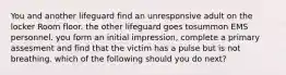 You and another lifeguard find an unresponsive adult on the locker Room floor. the other lifeguard goes tosummon EMS personnel. you form an initial impression, complete a primary assesment and find that the victim has a pulse but is not breathing. which of the following should you do next?