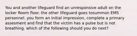 You and another lifeguard find an unresponsive adult on the locker Room floor. the other lifeguard goes tosummon EMS personnel. you form an initial impression, complete a primary assesment and find that the victim has a pulse but is not breathing. which of the following should you do next?