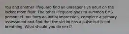 You and another lifeguard find an unresponsive adult on the locker room floor. The other lifeguard goes to summon EMS personnel. You form an initial impression, complete a primary assessment and find that the victim has a pulse but is not breathing. What should you do next?