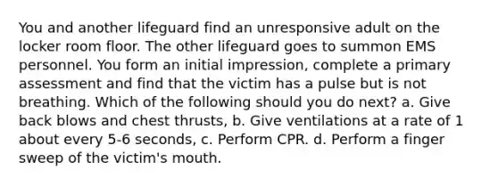 You and another lifeguard find an unresponsive adult on the locker room floor. The other lifeguard goes to summon EMS personnel. You form an initial impression, complete a primary assessment and find that the victim has a pulse but is not breathing. Which of the following should you do next? a. Give back blows and chest thrusts, b. Give ventilations at a rate of 1 about every 5-6 seconds, c. Perform CPR. d. Perform a finger sweep of the victim's mouth.