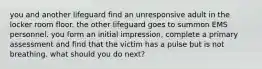 you and another lifeguard find an unresponsive adult in the locker room floor. the other lifeguard goes to summon EMS personnel. you form an initial impression, complete a primary assessment and find that the victim has a pulse but is not breathing. what should you do next?