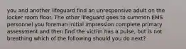 you and another lifeguard find an unresponsive adult on the locker room floor. The other lifeguard goes to summon EMS personnel you foreman initial impression complete primary assessment and then find the victim has a pulse, but is not breathing which of the following should you do next?