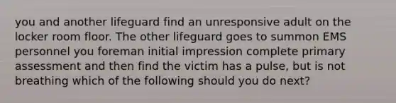 you and another lifeguard find an unresponsive adult on the locker room floor. The other lifeguard goes to summon EMS personnel you foreman initial impression complete primary assessment and then find the victim has a pulse, but is not breathing which of the following should you do next?