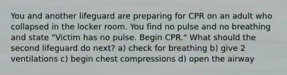 You and another lifeguard are preparing for CPR on an adult who collapsed in the locker room. You find no pulse and no breathing and state "Victim has no pulse. Begin CPR." What should the second lifeguard do next? a) check for breathing b) give 2 ventilations c) begin chest compressions d) open the airway