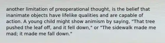 another limitation of preoperational thought, is the belief that inanimate objects have lifelike qualities and are capable of action. A young child might show animism by saying, "That tree pushed the leaf off, and it fell down," or "The sidewalk made me mad; it made me fall down."