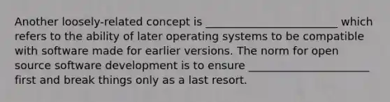 Another loosely-related concept is ________________________ which refers to the ability of later operating systems to be compatible with software made for earlier versions. The norm for open source software development is to ensure ______________________ first and break things only as a last resort.