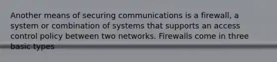 Another means of securing communications is a firewall, a system or combination of systems that supports an access control policy between two networks. Firewalls come in three basic types