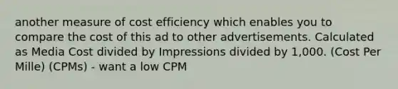 another measure of cost efficiency which enables you to compare the cost of this ad to other advertisements. Calculated as Media Cost divided by Impressions divided by 1,000. (Cost Per Mille) (CPMs) - want a low CPM