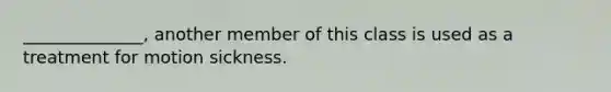 ______________, another member of this class is used as a treatment for motion sickness.