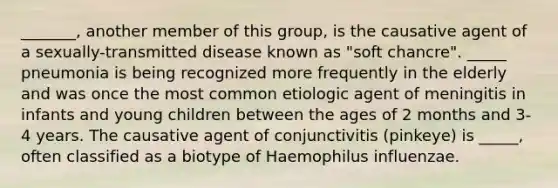 _______, another member of this group, is the causative agent of a sexually-transmitted disease known as "soft chancre". _____ pneumonia is being recognized more frequently in the elderly and was once the most common etiologic agent of meningitis in infants and young children between the ages of 2 months and 3-4 years. The causative agent of conjunctivitis (pinkeye) is _____, often classified as a biotype of Haemophilus influenzae.