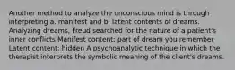 Another method to analyze the unconscious mind is through interpreting a. manifest and b. latent contents of dreams. Analyzing dreams, Freud searched for the nature of a patient's inner conflicts Manifest content: part of dream you remember Latent content: hidden A psychoanalytic technique in which the therapist interprets the symbolic meaning of the client's dreams.