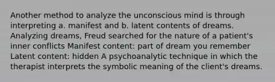 Another method to analyze the unconscious mind is through interpreting a. manifest and b. latent contents of dreams. Analyzing dreams, Freud searched for the nature of a patient's inner conflicts Manifest content: part of dream you remember Latent content: hidden A psychoanalytic technique in which the therapist interprets the symbolic meaning of the client's dreams.